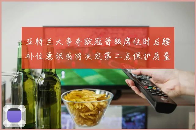 亚特兰大争夺欧冠晋级席位时后腰补位意识或将决定第二点保护质量