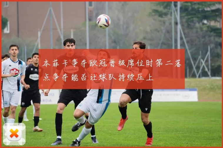 本菲卡争夺欧冠晋级席位时第二落点争夺能否让球队持续压上