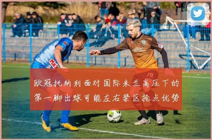 欧冠托纳利面对国际米兰高压下的第一脚出球可能左右禁区抢点优势