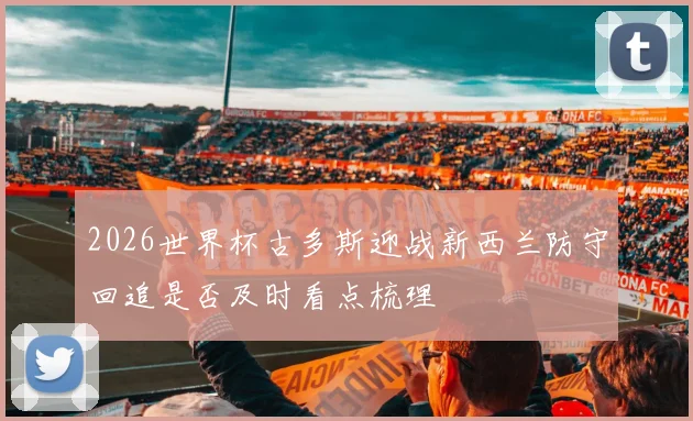 2026世界杯古多斯迎战新西兰防守回追是否及时看点梳理