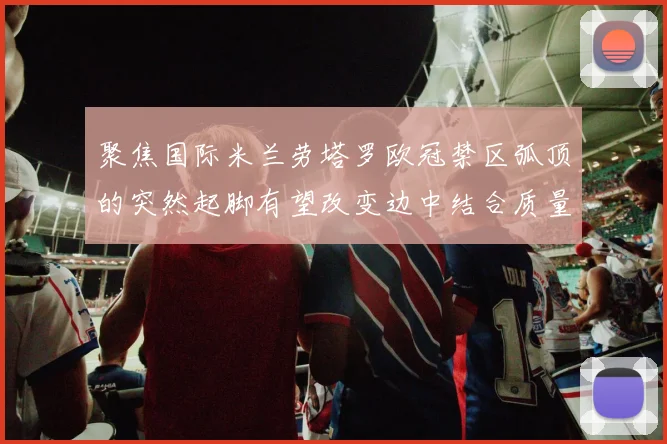 聚焦国际米兰劳塔罗欧冠禁区弧顶的突然起脚有望改变边中结合质量