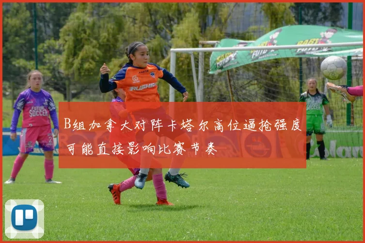 B组加拿大对阵卡塔尔高位逼抢强度可能直接影响比赛节奏