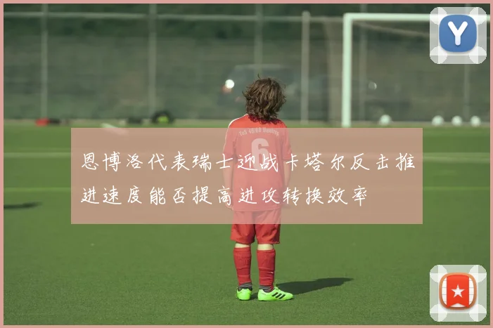 恩博洛代表瑞士迎战卡塔尔反击推进速度能否提高进攻转换效率