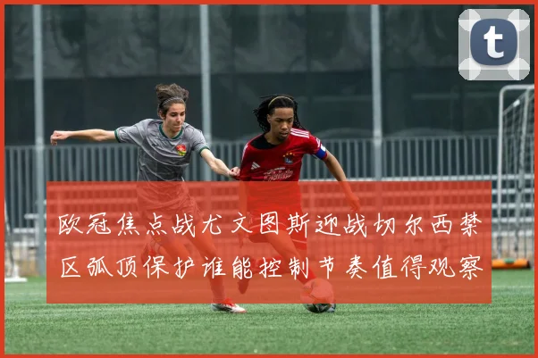 欧冠焦点战尤文图斯迎战切尔西禁区弧顶保护谁能控制节奏值得观察