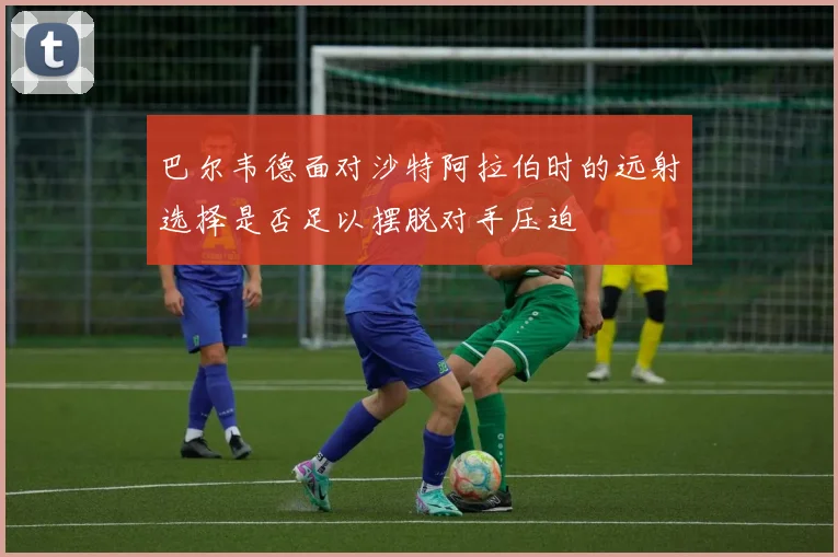 巴尔韦德面对沙特阿拉伯时的远射选择是否足以摆脱对手压迫