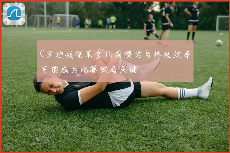 C罗迎战刚果金门前嗅觉与终结效率可能成为比赛破局关键