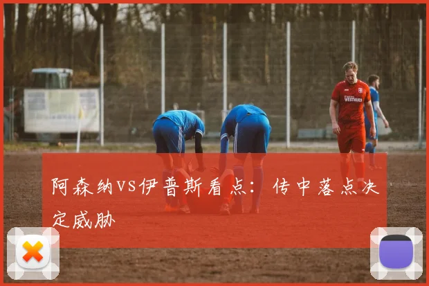 阿森纳vs伊普斯看点：传中落点决定威胁